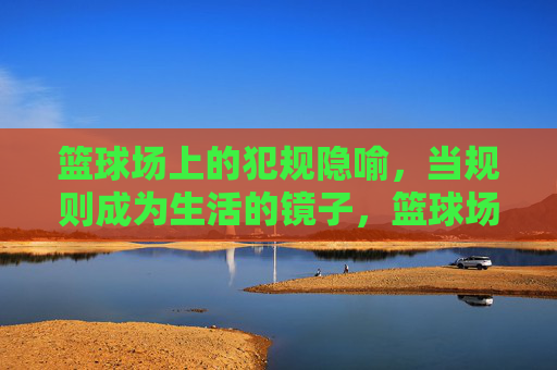 篮球场上的犯规隐喻，当规则成为生活的镜子，篮球场上的犯规，生活规则的一面镜子