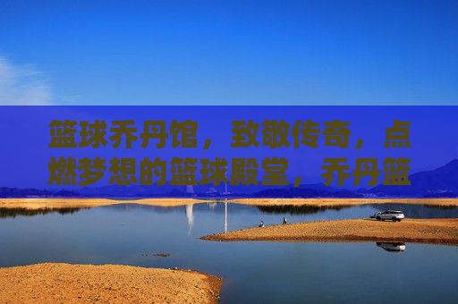 篮球乔丹馆，致敬传奇，点燃梦想的篮球殿堂，乔丹篮球殿堂，致敬传奇，点燃梦想
