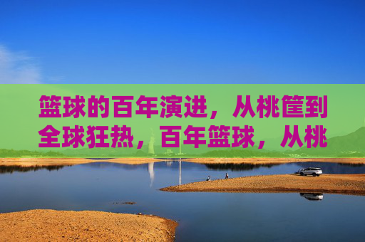 篮球的百年演进，从桃筐到全球狂热，百年篮球，从桃筐到全球狂热