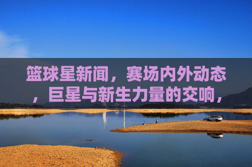 篮球星新闻，赛场内外动态，巨星与新生力量的交响，赛场内外篮球星，巨星与新生力量的交响