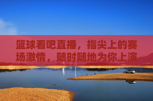 篮球看吧直播，指尖上的赛场激情，随时随地为你上演！指尖赛场，篮球直播激情随行