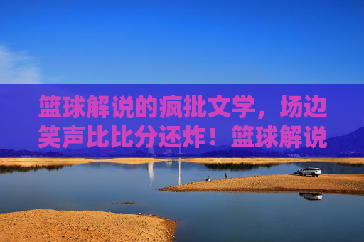 篮球解说的疯批文学,场边笑声比比分还炸!篮球解说疯批开麦,笑声比比分炸场!