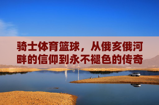 骑士体育篮球,从俄亥俄河畔的信仰到永不褪色的传奇,骑士篮球,从俄亥俄河畔的信仰到永不褪色的传奇