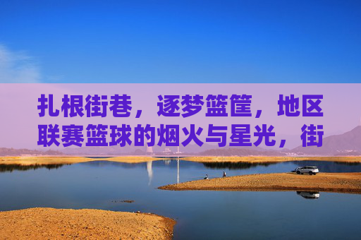 扎根街巷，逐梦篮筐，地区联赛篮球的烟火与星光，街巷烟火燃篮梦，逐梦篮筐耀星光