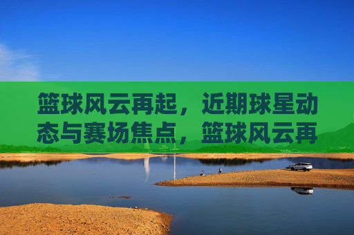 篮球风云再起，近期球星动态与赛场焦点，篮球风云再起，近期球星动态与赛场焦点