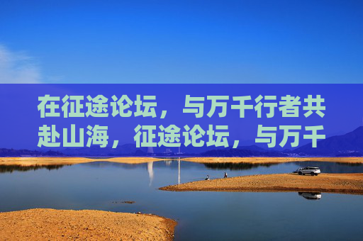 在征途论坛,与万千行者共赴山海,征途论坛,与万千行者共赴山海