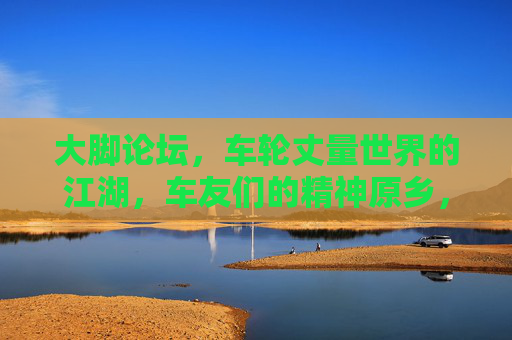 大脚论坛,车轮丈量世界的江湖,车友们的精神原乡,大脚论坛,车轮丈量世界的江湖,车友们的精神原乡