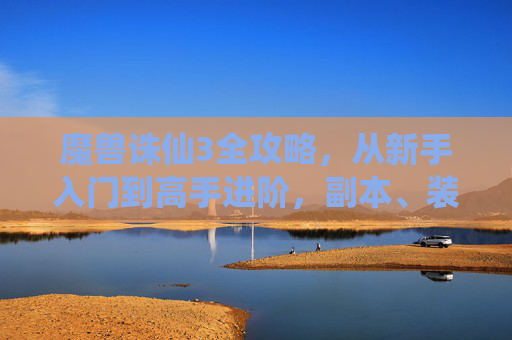 魔兽诛仙3全攻略，从新手入门到高手进阶，副本、装备、修炼一文搞定，魔兽诛仙3全攻略，新手入门到高手进阶，副本装备修炼一文搞定