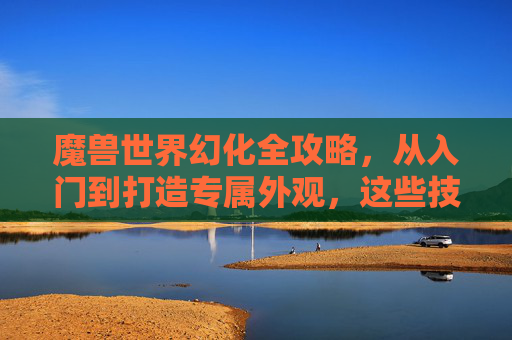 魔兽世界幻化全攻略，从入门到打造专属外观，这些技巧你必须知道！魔兽世界幻化全攻略，从入门到打造专属外观技巧