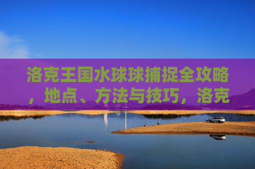 洛克王国水球球捕捉全攻略，地点、方法与技巧，洛克王国水球球捕捉全攻略，地点、方法与技巧