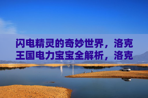 闪电精灵的奇妙世界，洛克王国电力宝宝全解析，洛克王国闪电精灵，电力宝宝全解析