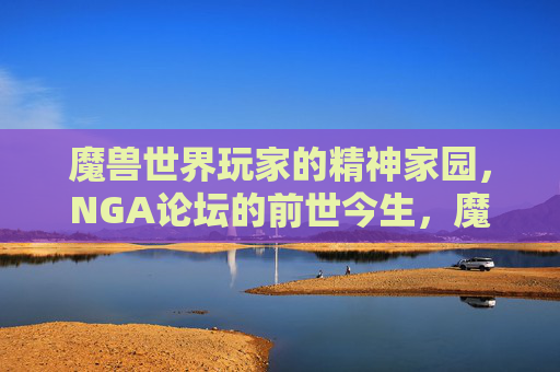魔兽世界玩家的精神家园,NGA论坛的前世今生,魔兽世界玩家的精神家园,NGA论坛的前世今生
