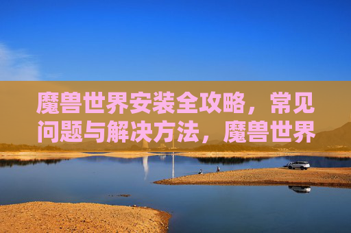 魔兽世界安装全攻略,常见问题与解决方法,魔兽世界安装全攻略,常见问题与解决方法