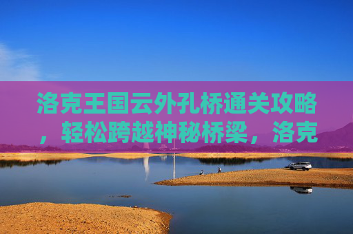 洛克王国云外孔桥通关攻略，轻松跨越神秘桥梁，洛克王国云外孔桥通关攻略，轻松跨越神秘桥梁