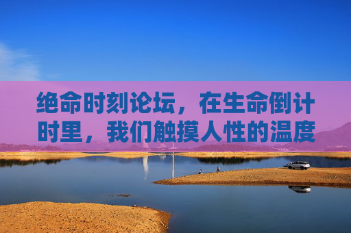 绝命时刻论坛,在生命倒计时里,我们触摸人性的温度,绝命时刻论坛,生命倒计时里的人性温度