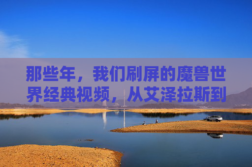 那些年，我们刷屏的魔兽世界经典视频，从艾泽拉斯到现实的热血与感动，那些年，魔兽世界经典视频，从艾泽拉斯到现实的热血与感动