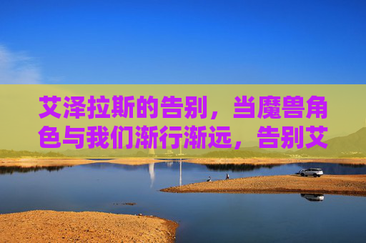 艾泽拉斯的告别，当魔兽角色与我们渐行渐远，告别艾泽拉斯，当魔兽角色渐行渐远