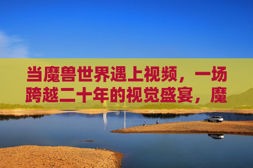 当魔兽世界遇上视频，一场跨越二十年的视觉盛宴，魔兽世界遇上视频，跨越二十年的视觉盛宴