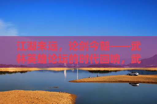 江湖未远，论剑今朝——武林英雄论坛的时代回响，武林英雄论坛，江湖论剑的时代回响
