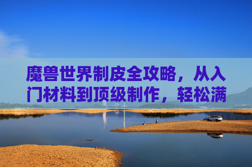 魔兽世界制皮全攻略，从入门材料到顶级制作，轻松满级，魔兽世界制皮全攻略，从入门材料到顶级制作，轻松满级