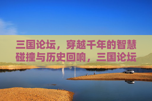 三国论坛，穿越千年的智慧碰撞与历史回响，三国论坛，千年智慧碰撞与历史回响