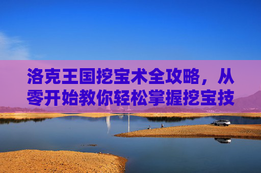 洛克王国挖宝术全攻略,从零开始教你轻松掌握挖宝技巧,洛克王国挖宝术全攻略,从零开始轻松掌握挖宝技巧