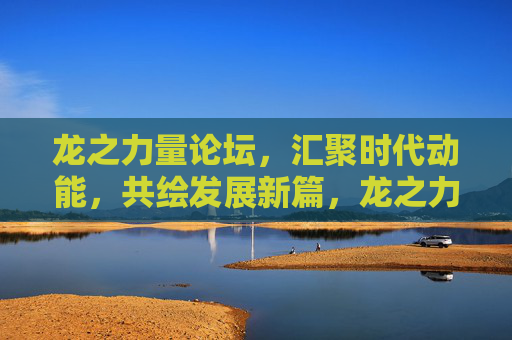 龙之力量论坛，汇聚时代动能，共绘发展新篇，龙之力量论坛，汇聚动能，共绘新篇