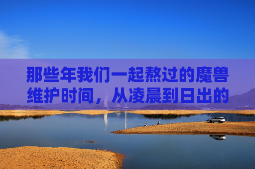 那些年我们一起熬过的魔兽维护时间，从凌晨到日出的艾泽拉斯等待，从凌晨到日出的艾泽拉斯，那些年我们一起熬过的维护等待