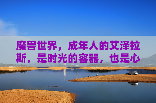 魔兽世界,成年人的艾泽拉斯,是时光的容器,也是心灵的归处,成年人的艾泽拉斯,时光容器与心灵归处