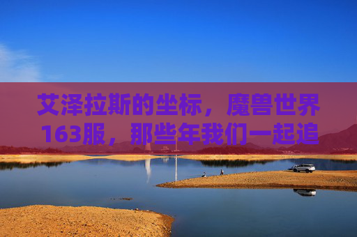 艾泽拉斯的坐标,魔兽世界163服,那些年我们一起追过的旧时光,艾泽拉斯163服,那些年我们一起追过的旧时光