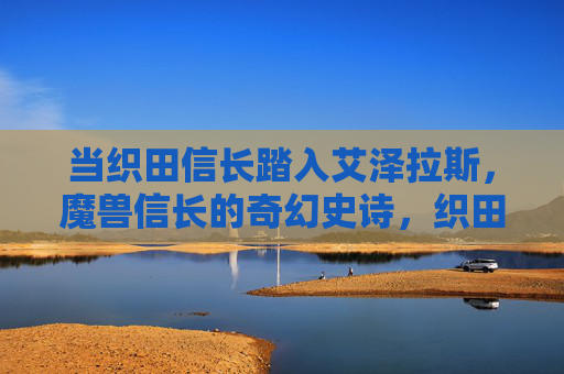 当织田信长踏入艾泽拉斯，魔兽信长的奇幻史诗，织田信长，艾泽拉斯奇幻史诗