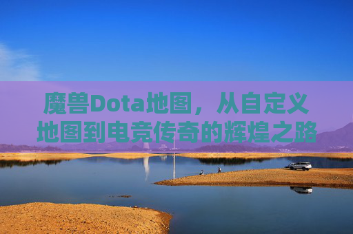 魔兽Dota地图,从自定义地图到电竞传奇的辉煌之路,从自定义到传奇,魔兽Dota的电竞辉煌之路
