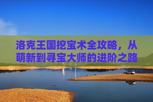 洛克王国挖宝术全攻略,从萌新到寻宝大师的进阶之路,洛克王国挖宝术,从萌新到寻宝大师进阶全攻略