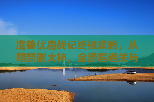 魔兽伏魔战记终极攻略,从萌新到大神,全流程通关与BOSS击杀秘籍,魔兽伏魔战记终极攻略,从萌新到大神全流程通关与BOSS击杀秘籍