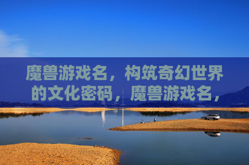 魔兽游戏名，构筑奇幻世界的文化密码，魔兽游戏名，构筑奇幻世界的文化密码
