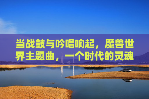 当战鼓与吟唱响起,魔兽世界主题曲,一个时代的灵魂回响,战鼓与吟唱,魔兽世界主题曲的时代灵魂回响