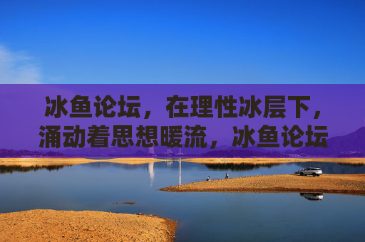 冰鱼论坛,在理性冰层下,涌动着思想暖流,冰鱼论坛,理性冰层涌思想暖流