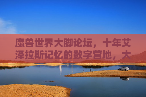 魔兽世界大脚论坛,十年艾泽拉斯记忆的数字营地,大脚论坛,十年艾泽拉斯记忆的数字营地