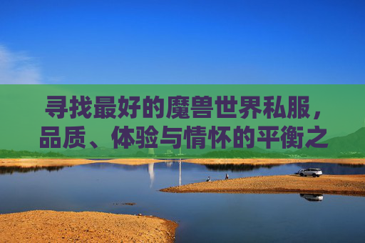 寻找最好的魔兽世界私服，品质、体验与情怀的平衡之道，魔兽世界私服，品质、体验与情怀的平衡之道