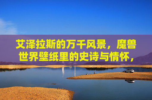 艾泽拉斯的万千风景,魔兽世界壁纸里的史诗与情怀,艾泽拉斯壁纸,万千风景里的史诗与情怀