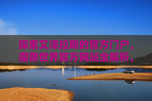 探索艾泽拉斯的官方门户,魔兽世界官方网站全解析,艾泽拉斯官方门户,魔兽世界官方网站全解析