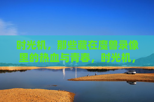 时光机，那些藏在魔兽录像里的热血与青春，时光机，藏在魔兽录像里的热血青春