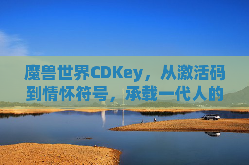 魔兽世界CDKey，从激活码到情怀符号，承载一代人的艾泽拉斯记忆，魔兽世界CDKey，激活码变情怀，一代人的艾泽拉斯记忆