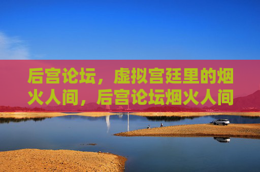后宫论坛,虚拟宫廷里的烟火人间,后宫论坛烟火人间