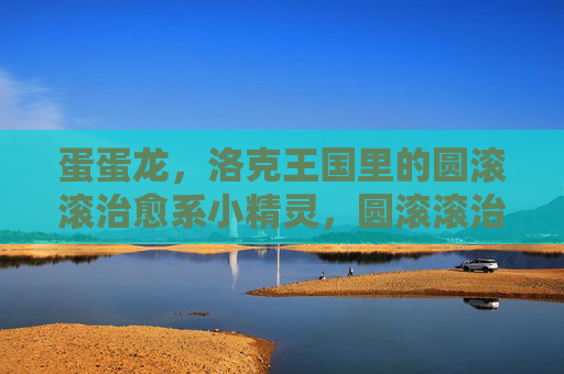 蛋蛋龙,洛克王国里的圆滚滚治愈系小精灵,圆滚滚治愈系!洛克王国小精灵蛋蛋龙