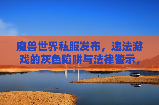 魔兽世界私服发布,违法游戏的灰色陷阱与法律警示,魔兽世界私服发布,违法游戏的灰色陷阱与法律警示