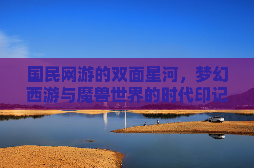 国民网游的双面星河，梦幻西游与魔兽世界的时代印记，国民网游的双面星河，梦幻西游与魔兽世界的时代印记