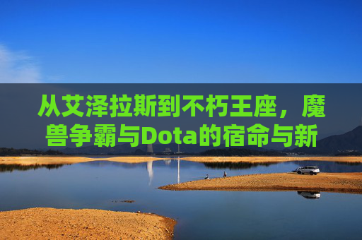 从艾泽拉斯到不朽王座,魔兽争霸与Dota的宿命与新生,从艾泽拉斯到不朽王座,魔兽争霸与Dota的宿命与新生
