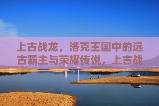 上古战龙，洛克王国中的远古霸主与荣耀传说，上古战龙，洛克王国的远古霸主与荣耀传说