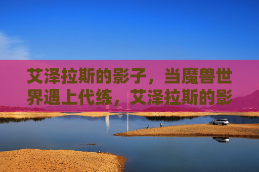 艾泽拉斯的影子，当魔兽世界遇上代练，艾泽拉斯的影子，魔兽世界与代练的暗影交织